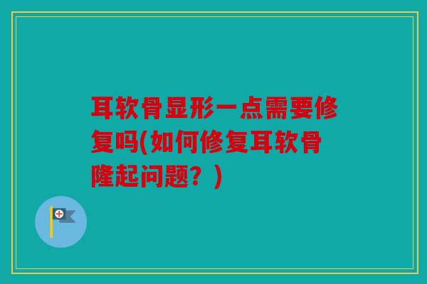 耳软骨显形一点需要修复吗(如何修复耳软骨隆起问题？)
