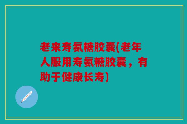 老来寿氨糖胶囊(老年人服用寿氨糖胶囊，有助于健康长寿)