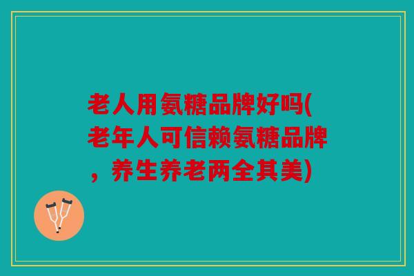 老人用氨糖品牌好吗(老年人可信赖氨糖品牌，养生养老两全其美)