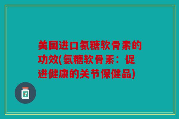 美国进口氨糖软骨素的功效(氨糖软骨素：促进健康的关节保健品)