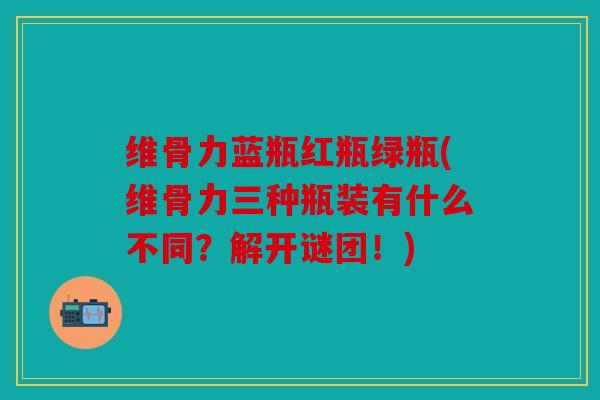 维骨力蓝瓶红瓶绿瓶(维骨力三种瓶装有什么不同？解开谜团！)
