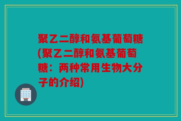 聚乙二醇和氨基葡萄糖(聚乙二醇和氨基葡萄糖：两种常用生物大分子的介绍)