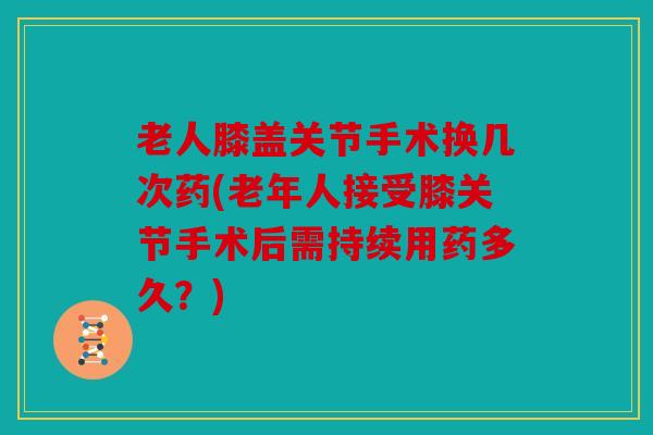 老人膝盖关节手术换几次药(老年人接受膝关节手术后需持续用药多久？)