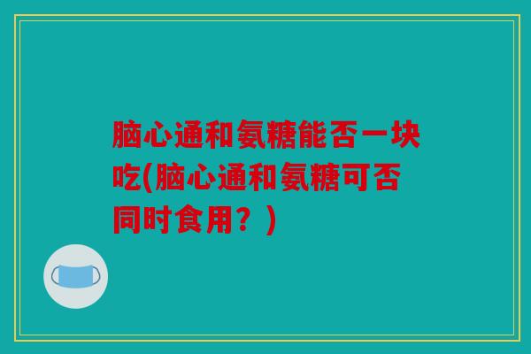 脑心通和氨糖能否一块吃(脑心通和氨糖可否同时食用？)