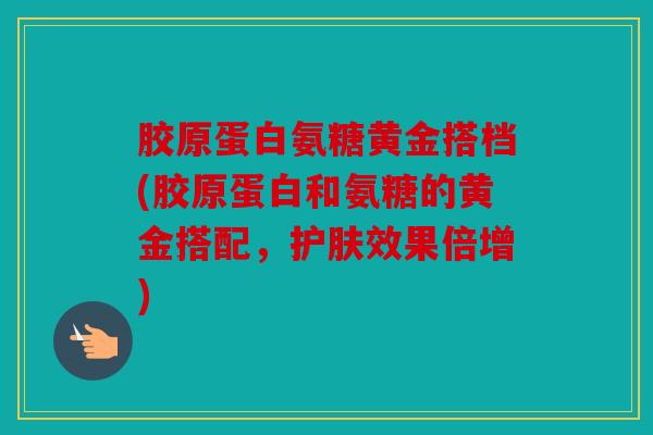 胶原蛋白氨糖黄金搭档(胶原蛋白和氨糖的黄金搭配，护肤效果倍增)