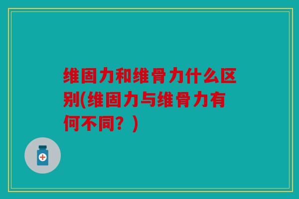 维固力和维骨力什么区别(维固力与维骨力有何不同？)