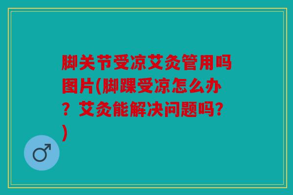 脚关节受凉艾灸管用吗图片(脚踝受凉怎么办？艾灸能解决问题吗？)