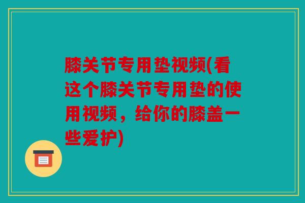 膝关节专用垫视频(看这个膝关节专用垫的使用视频，给你的膝盖一些爱护)
