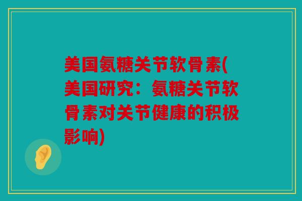 美国氨糖关节软骨素(美国研究：氨糖关节软骨素对关节健康的积极影响)