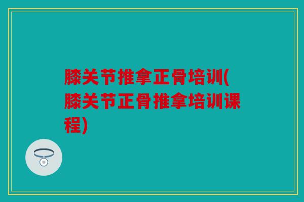 膝关节推拿正骨培训(膝关节正骨推拿培训课程)