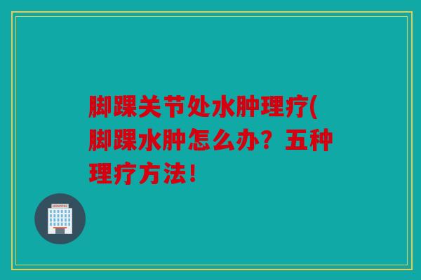 脚踝关节处水肿理疗(脚踝水肿怎么办？五种理疗方法！