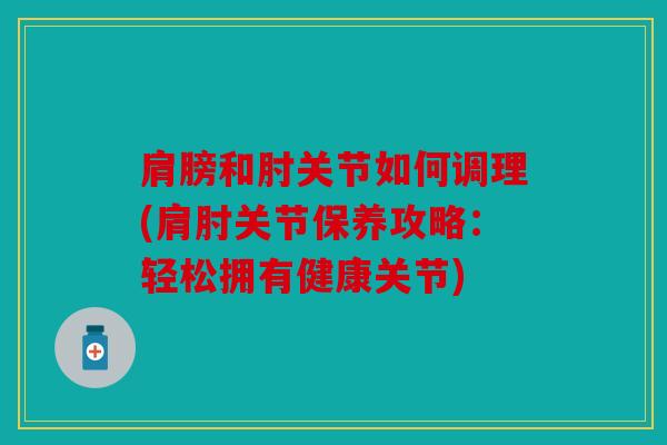 肩膀和肘关节如何调理(肩肘关节保养攻略：轻松拥有健康关节)