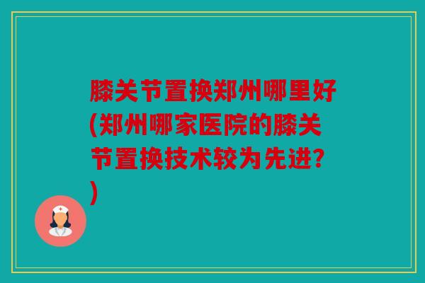 膝关节置换郑州哪里好(郑州哪家医院的膝关节置换技术较为先进？)