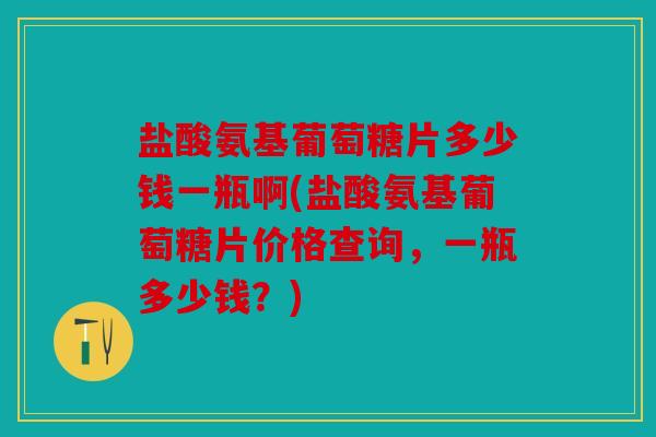 盐酸氨基葡萄糖片多少钱一瓶啊(盐酸氨基葡萄糖片价格查询，一瓶多少钱？)