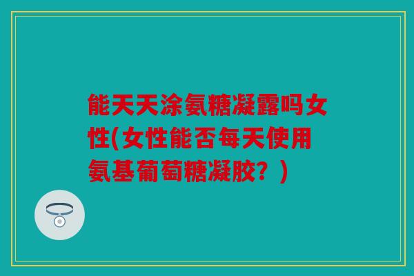 能天天涂氨糖凝露吗女性(女性能否每天使用氨基葡萄糖凝胶？)