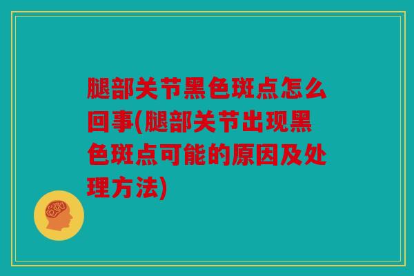 腿部关节黑色斑点怎么回事(腿部关节出现黑色斑点可能的原因及处理方法)