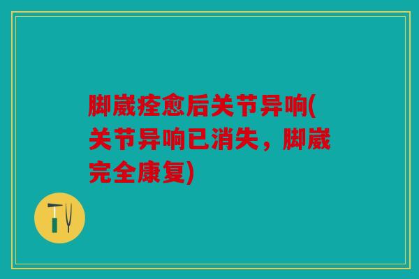 脚崴痊愈后关节异响(关节异响已消失，脚崴完全康复)