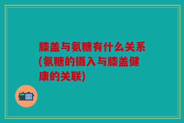膝盖与氨糖有什么关系(氨糖的摄入与膝盖健康的关联)