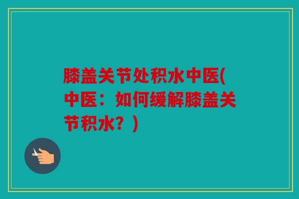 膝盖关节处积水中医(中医：如何缓解膝盖关节积水？)
