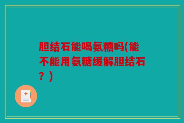 胆结石能喝氨糖吗(能不能用氨糖缓解胆结石？)