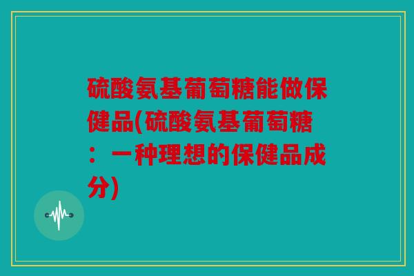 硫酸氨基葡萄糖能做保健品(硫酸氨基葡萄糖：一种理想的保健品成分)