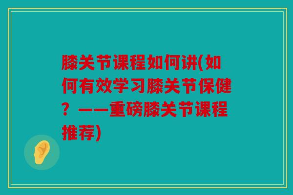 膝关节课程如何讲(如何有效学习膝关节保健？——重磅膝关节课程推荐)