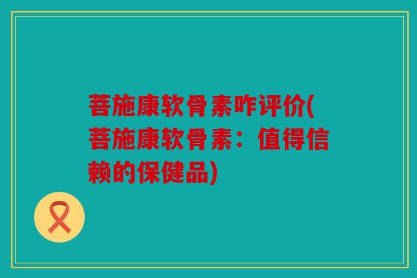 菩施康软骨素咋评价(菩施康软骨素：值得信赖的保健品)