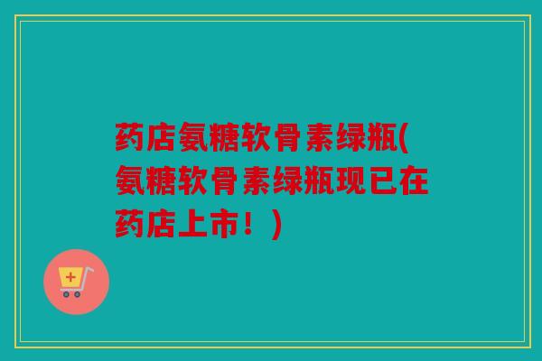 药店氨糖软骨素绿瓶(氨糖软骨素绿瓶现已在药店上市！)