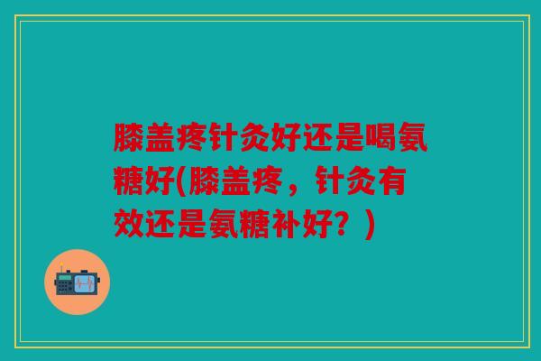 膝盖疼针灸好还是喝氨糖好(膝盖疼，针灸有效还是氨糖补好？)