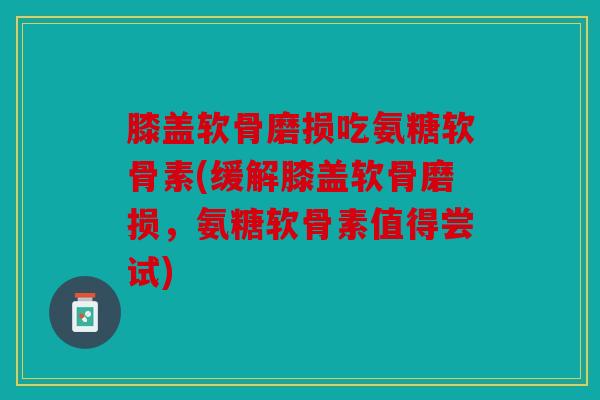 膝盖软骨磨损吃氨糖软骨素(缓解膝盖软骨磨损，氨糖软骨素值得尝试)