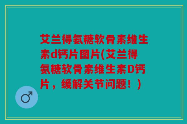 艾兰得氨糖软骨素维生素d钙片图片(艾兰得氨糖软骨素维生素D钙片，缓解关节问题！)