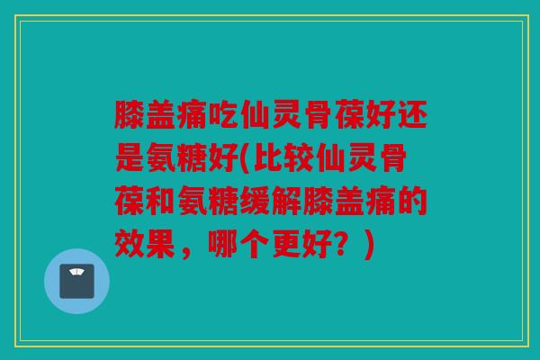 膝盖痛吃仙灵骨葆好还是氨糖好(比较仙灵骨葆和氨糖缓解膝盖痛的效果，哪个更好？)