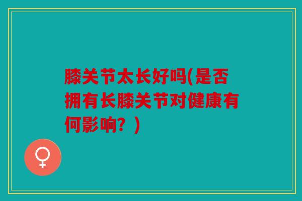 膝关节太长好吗(是否拥有长膝关节对健康有何影响？)