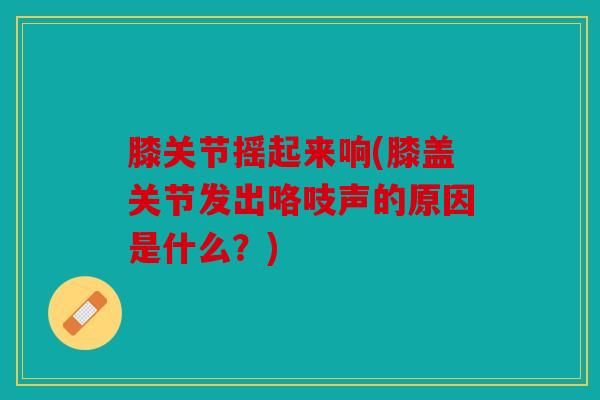 膝关节摇起来响(膝盖关节发出咯吱声的原因是什么？)