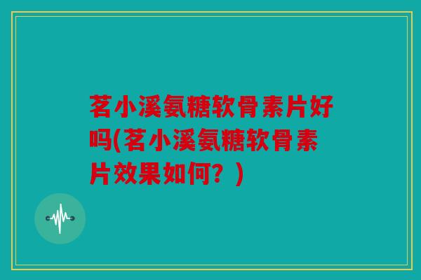 茗小溪氨糖软骨素片好吗(茗小溪氨糖软骨素片效果如何？)