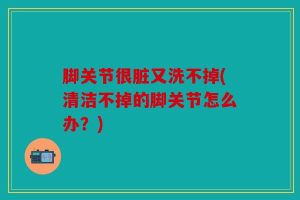 脚关节很脏又洗不掉(清洁不掉的脚关节怎么办？)