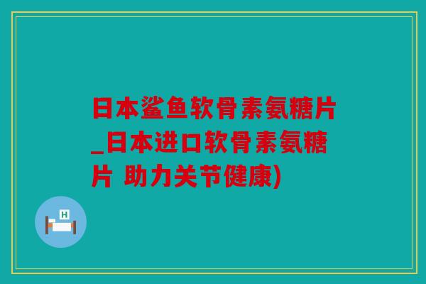 日本鲨鱼软骨素氨糖片_日本进口软骨素氨糖片 助力关节健康)