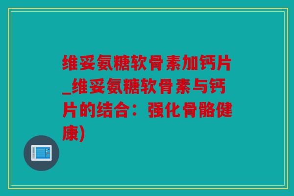 维妥氨糖软骨素加钙片_维妥氨糖软骨素与钙片的结合：强化骨骼健康)