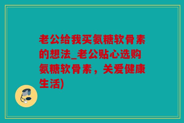 老公给我买氨糖软骨素的想法_老公贴心选购氨糖软骨素，关爱健康生活)