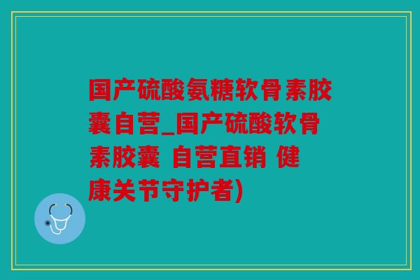 国产硫酸氨糖软骨素胶囊自营_国产硫酸软骨素胶囊 自营直销 健康关节守护者)