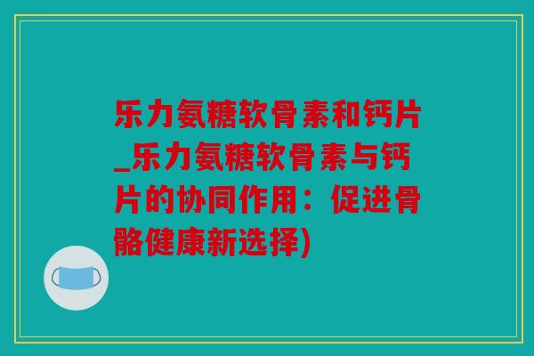 乐力氨糖软骨素和钙片_乐力氨糖软骨素与钙片的协同作用：促进骨骼健康新选择)