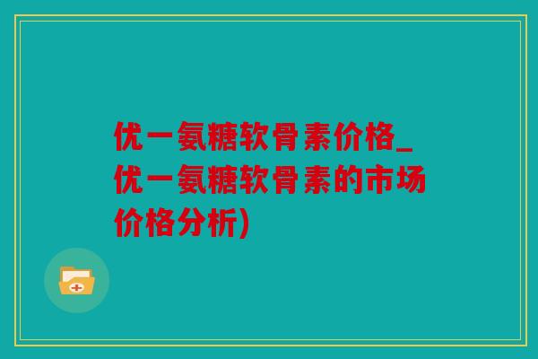 优一氨糖软骨素价格_优一氨糖软骨素的市场价格分析)