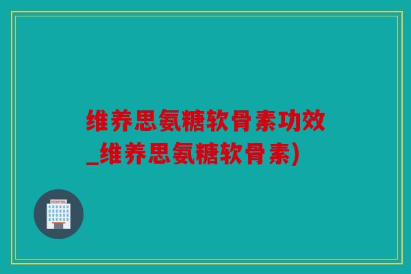 维养思氨糖软骨素功效_维养思氨糖软骨素)