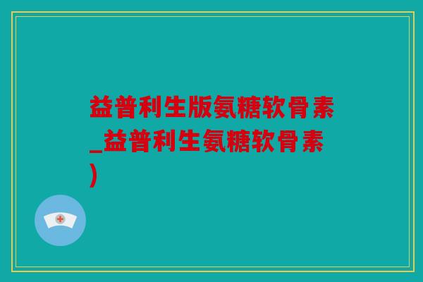 益普利生版氨糖软骨素_益普利生氨糖软骨素)