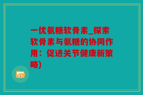 一优氨糖软骨素_探索软骨素与氨糖的协同作用：促进关节健康新策略)