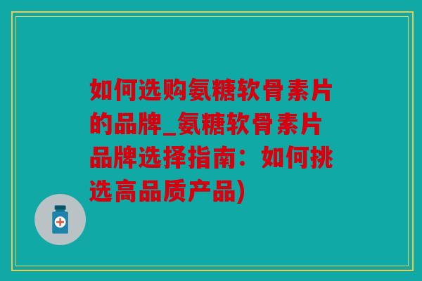 如何选购氨糖软骨素片的品牌_氨糖软骨素片品牌选择指南：如何挑选高品质产品)
