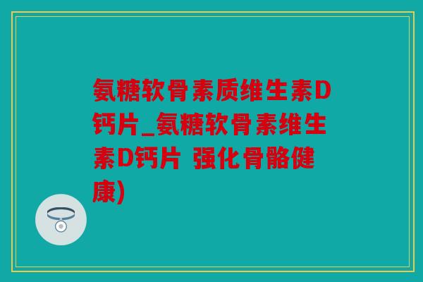 氨糖软骨素质维生素D钙片_氨糖软骨素维生素D钙片 强化骨骼健康)