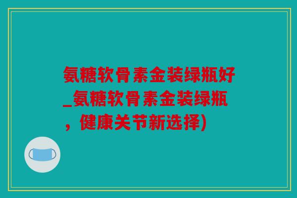 氨糖软骨素金装绿瓶好_氨糖软骨素金装绿瓶，健康关节新选择)