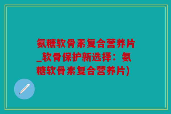 氨糖软骨素复合营养片_软骨保护新选择：氨糖软骨素复合营养片)