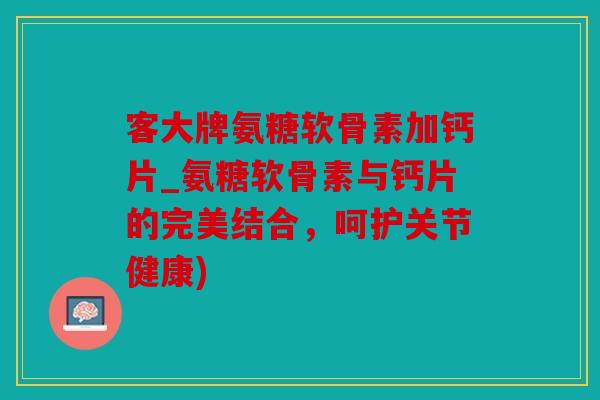 客大牌氨糖软骨素加钙片_氨糖软骨素与钙片的完美结合，呵护关节健康)